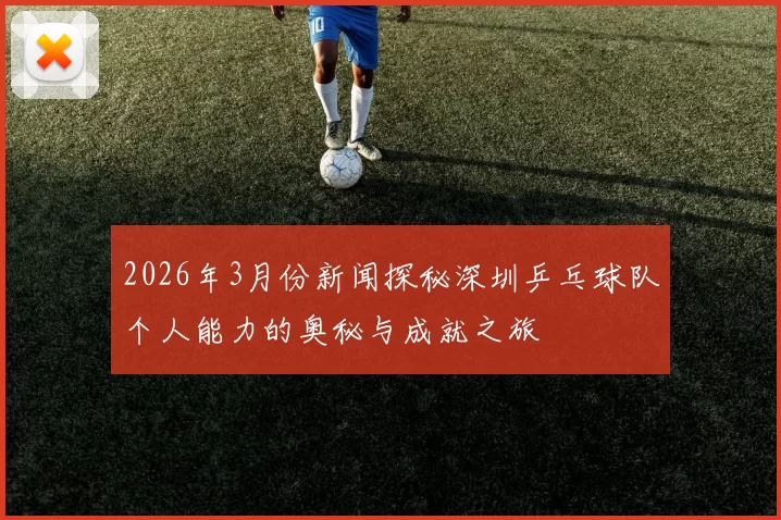 2026年3月份新闻探秘深圳乒乓球队个人能力的奥秘与成就之旅