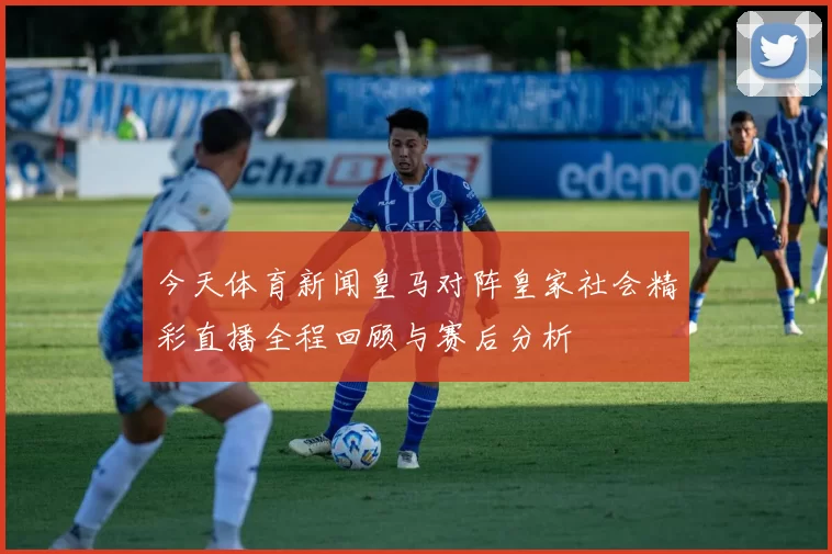 今天体育新闻皇马对阵皇家社会精彩直播全程回顾与赛后分析