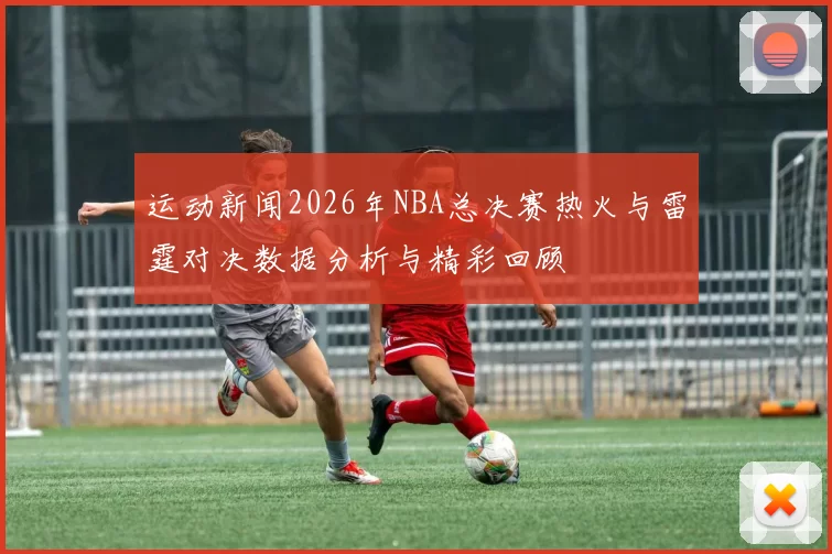 运动新闻2026年NBA总决赛热火与雷霆对决数据分析与精彩回顾