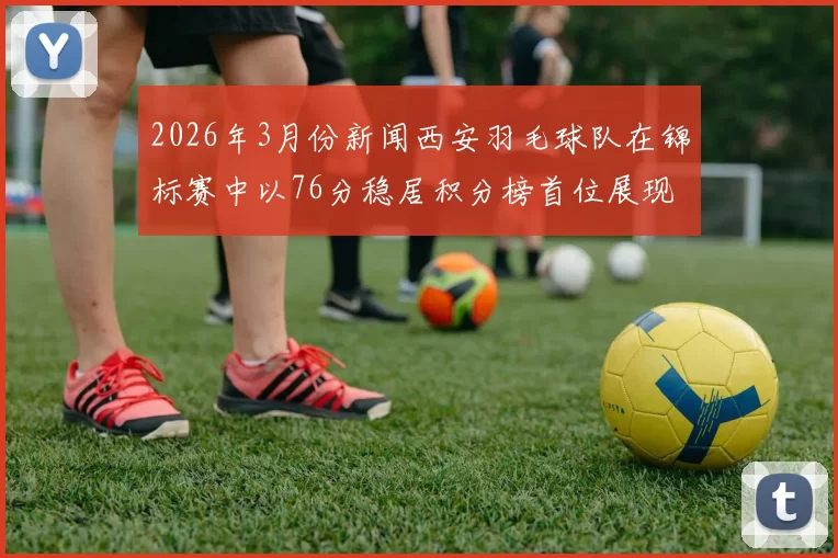 2026年3月份新闻西安羽毛球队在锦标赛中以76分稳居积分榜首位展现强劲实力